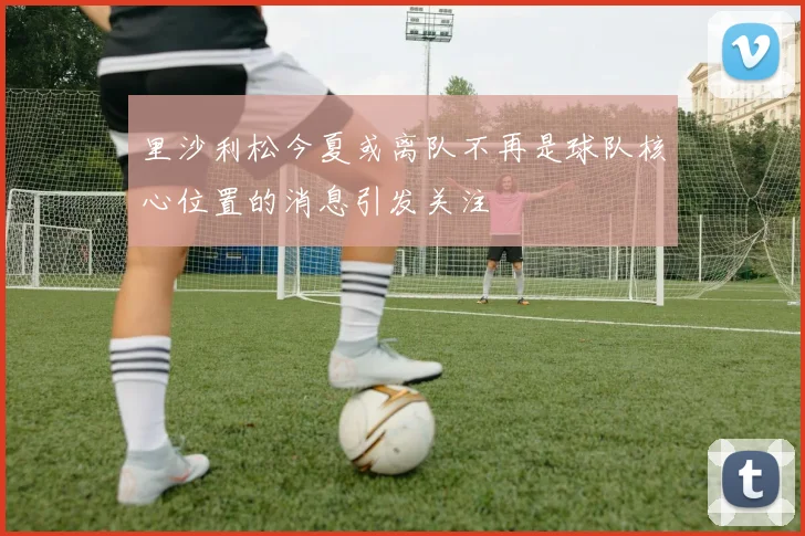 里沙利松今夏或离队不再是球队核心位置的消息引发关注