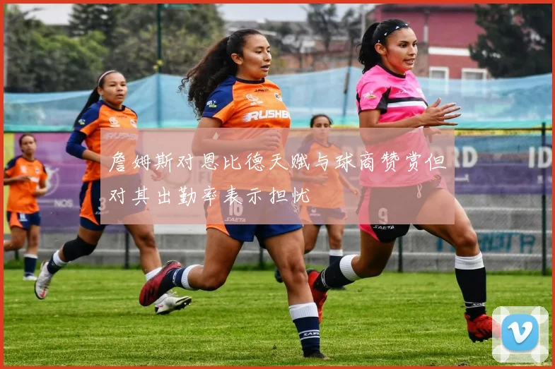 詹姆斯对恩比德天赋与球商赞赏但对其出勤率表示担忧
