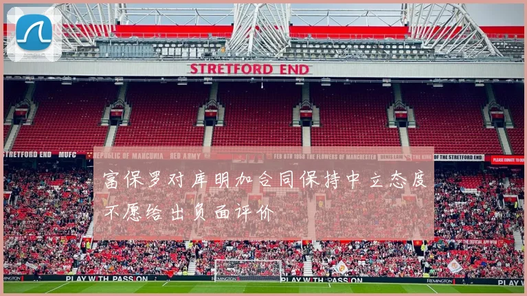 富保罗对库明加合同保持中立态度不愿给出负面评价