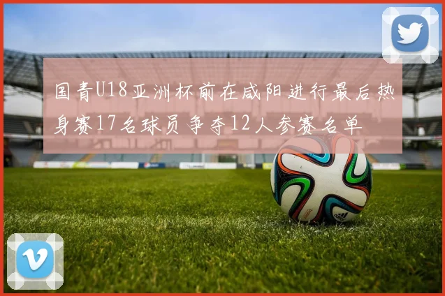 国青U18亚洲杯前在咸阳进行最后热身赛17名球员争夺12人参赛名单