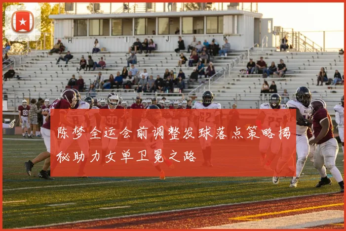 陈梦全运会前调整发球落点策略揭秘助力女单卫冕之路